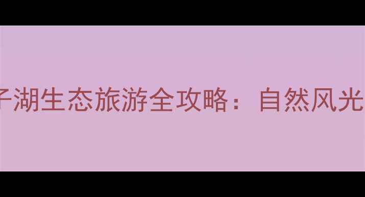 图片 安徽桐城必去景点！嬉子湖生态旅游全攻略：自然风光+亲子玩法+最佳拍摄地2