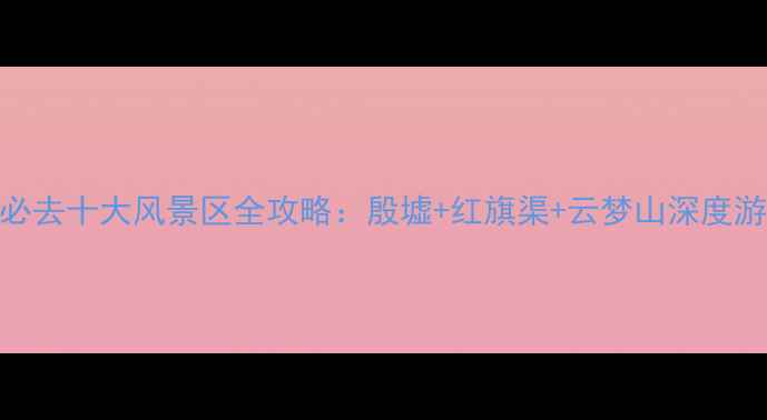 图片 安阳必去十大风景区全攻略：殷墟+红旗渠+云梦山深度游秘籍