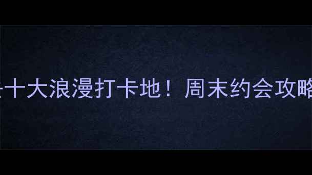 图片 宜春情侣必去十大浪漫打卡地！周末约会攻略+拍照指南全