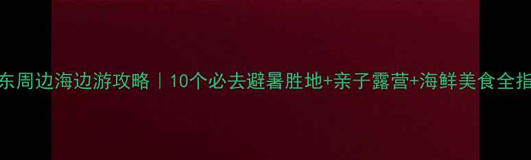 图片 广东周边海边游攻略｜10个必去避暑胜地+亲子露营+海鲜美食全指南