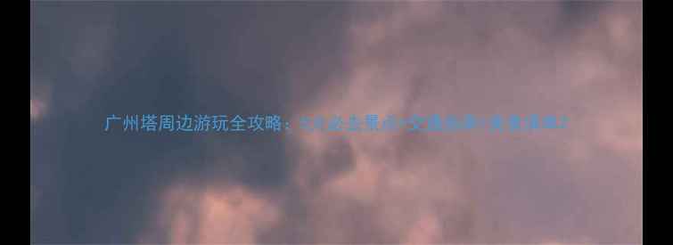 图片 广州塔周边游玩全攻略：5大必去景点+交通指南+美食清单2