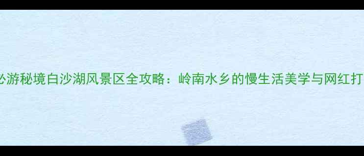 图片 广州必游秘境白沙湖风景区全攻略：岭南水乡的慢生活美学与网红打卡全1