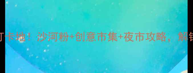 图片 广州沙河必去打卡地！沙河粉+创意市集+夜市攻略，解锁老城区烟火气