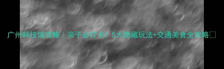 图片 广州科技馆攻略｜亲子必打卡！5大隐藏玩法+交通美食全攻略🔥