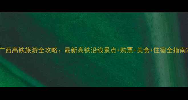 图片 广西高铁旅游全攻略：最新高铁沿线景点+购票+美食+住宿全指南2