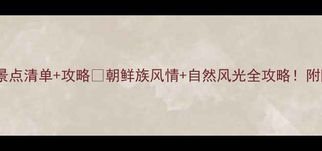 图片 延吉必打卡景点清单+攻略🌸朝鲜族风情+自然风光全攻略！附隐藏机位📸1