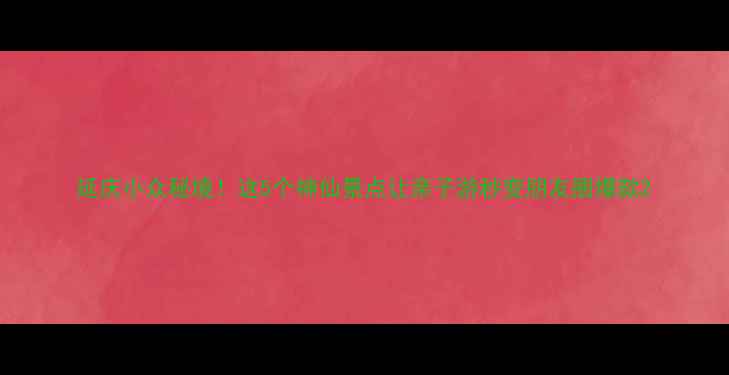 图片 延庆小众秘境！这5个神仙景点让亲子游秒变朋友圈爆款2