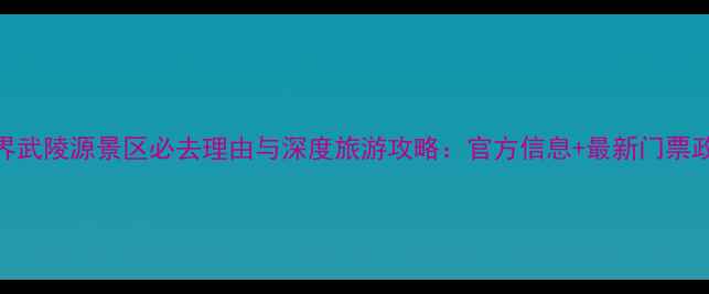 图片 张家界武陵源景区必去理由与深度旅游攻略：官方信息+最新门票政策全