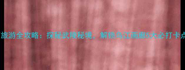 图片 彭水乌江画廊旅游全攻略：探秘武陵秘境，解锁乌江画廊5大必打卡点与避坑指南2