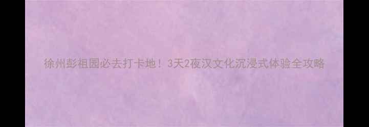 图片 徐州彭祖园必去打卡地！3天2夜汉文化沉浸式体验全攻略