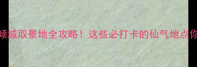 图片 微微一笑很倾城取景地全攻略！这些必打卡的仙气地点你去了几个？