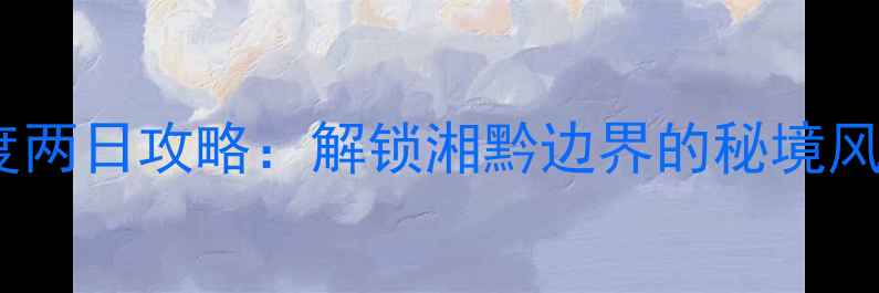 图片 怀化自驾游深度两日攻略：解锁湘黔边界的秘境风光与人文体验1
