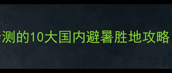 图片 情侣闺蜜必去！谢童关关亲测的10大国内避暑胜地攻略（附详细行程+避坑指南）1