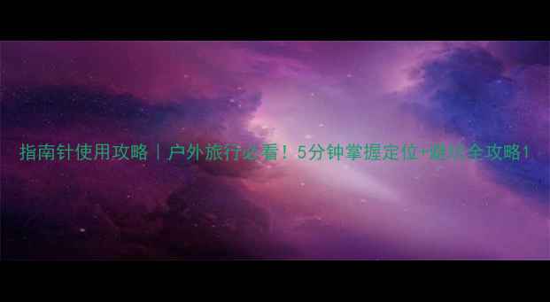 图片 指南针使用攻略｜户外旅行必看！5分钟掌握定位+避坑全攻略1