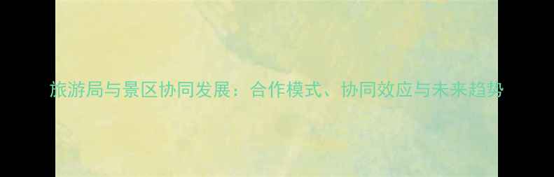 图片 旅游局与景区协同发展：合作模式、协同效应与未来趋势