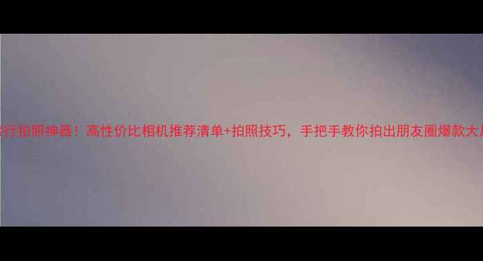 图片 旅行拍照神器！高性价比相机推荐清单+拍照技巧，手把手教你拍出朋友圈爆款大片