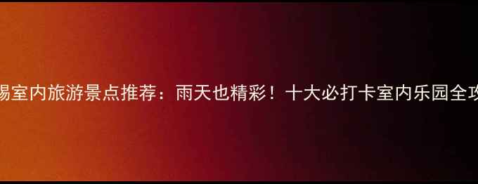 图片 无锡室内旅游景点推荐：雨天也精彩！十大必打卡室内乐园全攻略