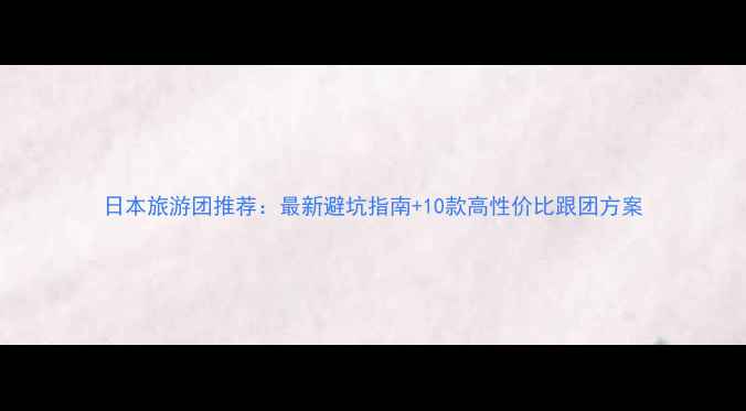 图片 日本旅游团推荐：最新避坑指南+10款高性价比跟团方案