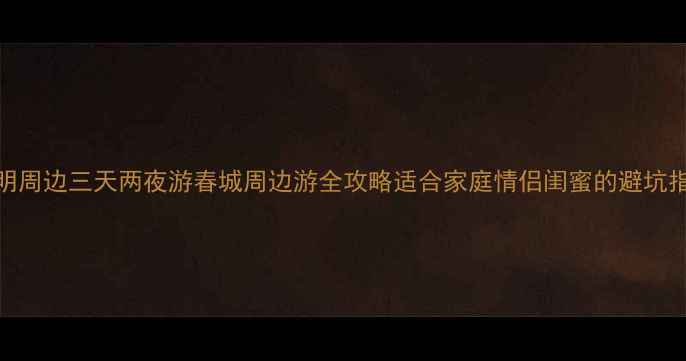 图片 昆明周边三天两夜游春城周边游全攻略适合家庭情侣闺蜜的避坑指南