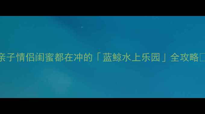 图片 昆明必玩水上乐园推荐！亲子情侣闺蜜都在冲的「蓝鲸水上乐园」全攻略🔥避坑+省钱+拍照点全公开