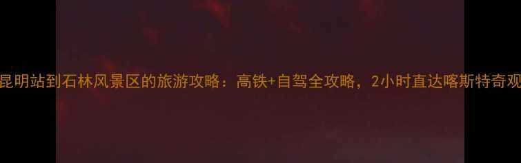 图片 昆明站到石林风景区的旅游攻略：高铁+自驾全攻略，2小时直达喀斯特奇观