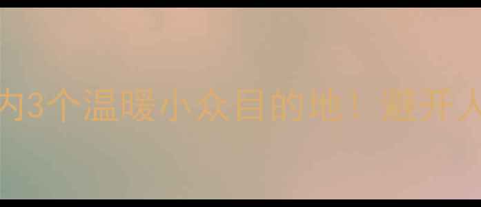 图片 春节前必去国内3个温暖小众目的地！避开人潮的旅行攻略