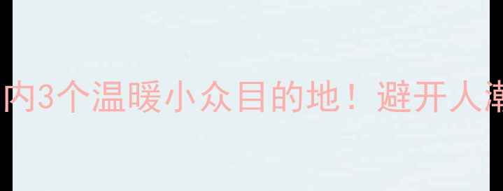 图片 春节前必去国内3个温暖小众目的地！避开人潮的旅行攻略1