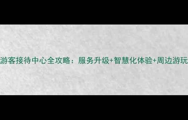 图片 景区游客接待中心全攻略：服务升级+智慧化体验+周边游玩指南