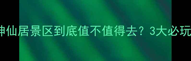 图片 最新攻略：仙居神仙居景区到底值不值得去？3大必玩景点+隐藏玩法全
