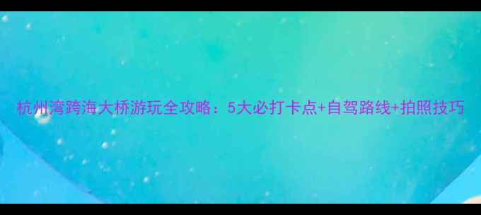 图片 杭州湾跨海大桥游玩全攻略：5大必打卡点+自驾路线+拍照技巧