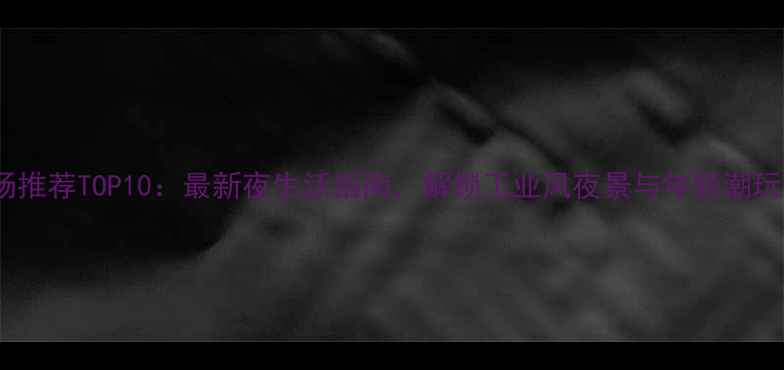 图片 柳州夜场推荐TOP10：最新夜生活指南，解锁工业风夜景与年轻潮玩新地标2