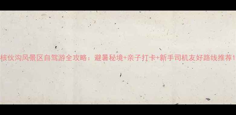 图片 核伙沟风景区自驾游全攻略：避暑秘境+亲子打卡+新手司机友好路线推荐1