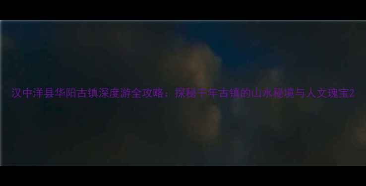 图片 汉中洋县华阳古镇深度游全攻略：探秘千年古镇的山水秘境与人文瑰宝2