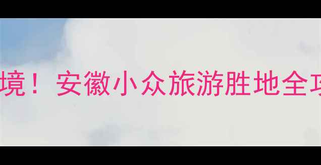 图片 江店孜镇必打卡的5大秘境！安徽小众旅游胜地全攻略（附交通美食地图）