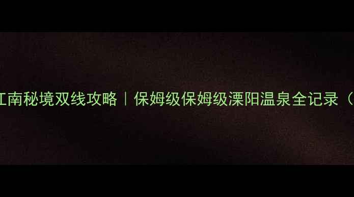 图片 江苏溧阳温泉+江南秘境双线攻略｜保姆级保姆级溧阳温泉全记录（附私藏打卡地）