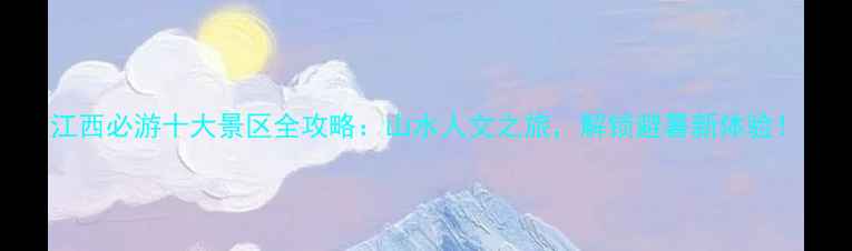 图片 江西必游十大景区全攻略：山水人文之旅，解锁避暑新体验！