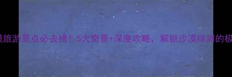 图片 河北沙漠旅游景点必去榜！5大奇景+深度攻略，解锁沙漠绿洲的极致体验1