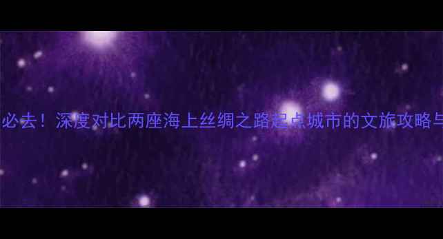 图片 泉州vs福州必去！深度对比两座海上丝绸之路起点城市的文旅攻略与避坑指南2