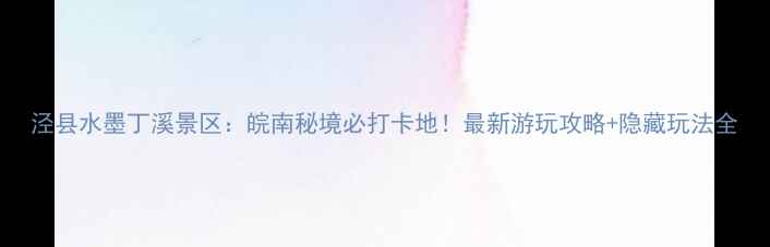 图片 泾县水墨丁溪景区：皖南秘境必打卡地！最新游玩攻略+隐藏玩法全