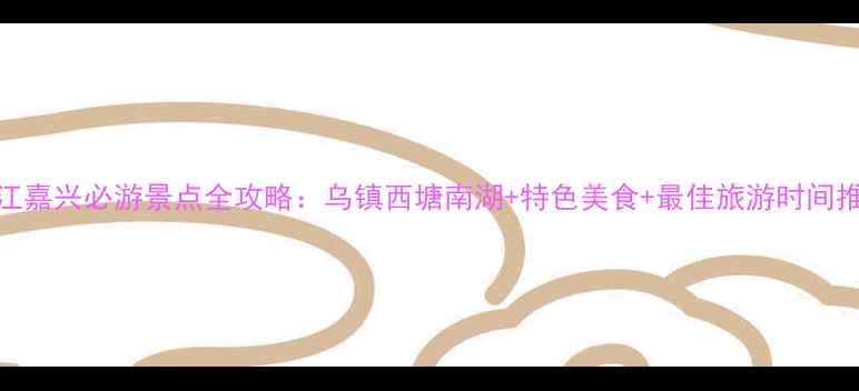 图片 浙江嘉兴必游景点全攻略：乌镇西塘南湖+特色美食+最佳旅游时间推荐