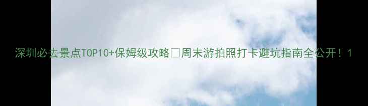 图片 深圳必去景点TOP10+保姆级攻略🌟周末游拍照打卡避坑指南全公开！1