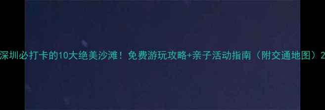 图片 深圳必打卡的10大绝美沙滩！免费游玩攻略+亲子活动指南（附交通地图）2