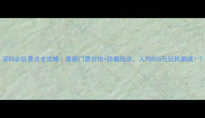 图片 深圳必玩景点全攻略｜最新门票价格+隐藏玩法，人均500元玩转鹏城！1