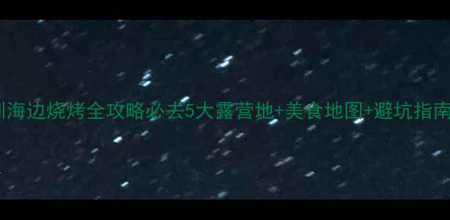 图片 深圳海边烧烤全攻略必去5大露营地+美食地图+避坑指南🔥2