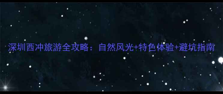 图片 深圳西冲旅游全攻略：自然风光+特色体验+避坑指南