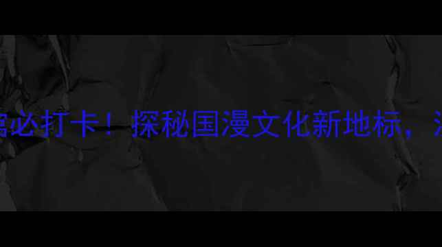 图片 深度体验攻略中国动漫博物馆必打卡！探秘国漫文化新地标，沉浸式打卡指南与周边玩法全