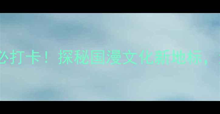 图片 深度体验攻略中国动漫博物馆必打卡！探秘国漫文化新地标，沉浸式打卡指南与周边玩法全1