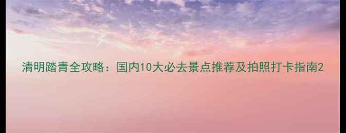 图片 清明踏青全攻略：国内10大必去景点推荐及拍照打卡指南2