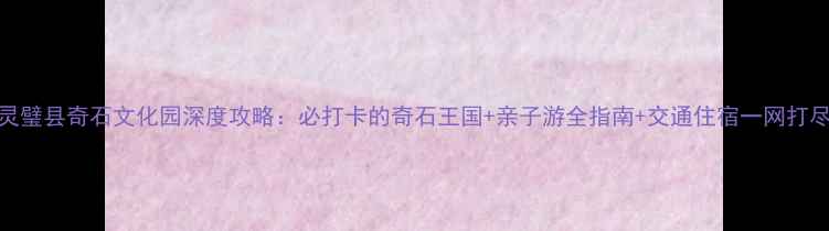 图片 灵璧县奇石文化园深度攻略：必打卡的奇石王国+亲子游全指南+交通住宿一网打尽