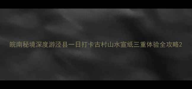 图片 皖南秘境深度游泾县一日打卡古村山水宣纸三重体验全攻略2